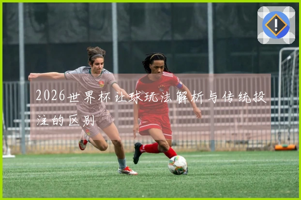 2026世界杯让球玩法解析与传统投注的区别