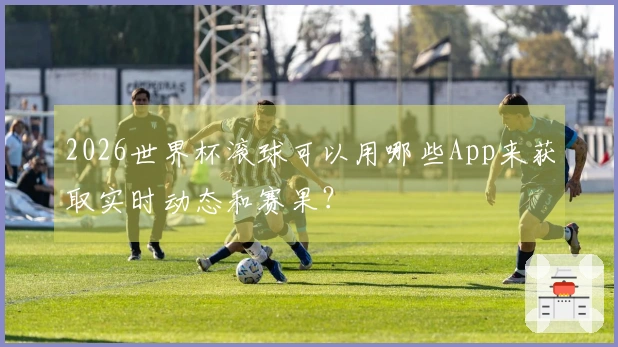 2026世界杯滚球可以用哪些App来获取实时动态和赛果?