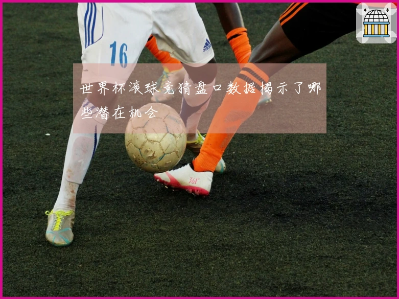 世界杯滚球竞猜盘口数据揭示了哪些潜在机会