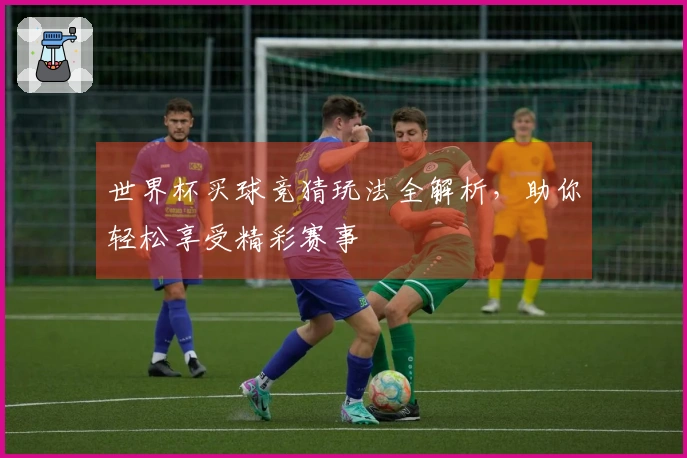 世界杯买球竞猜玩法全解析，助你轻松享受精彩赛事
