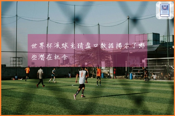世界杯滚球竞猜盘口数据揭示了哪些潜在机会
