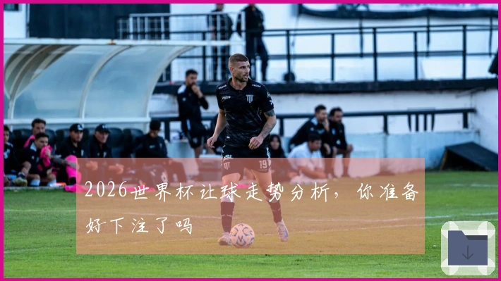 2026世界杯让球走势分析，你准备好下注了吗